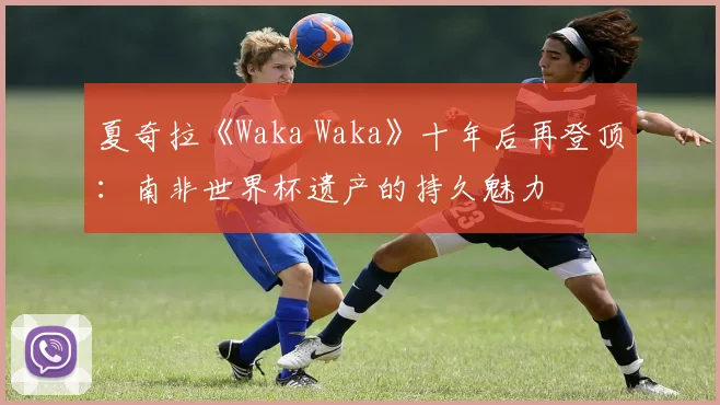 夏奇拉《Waka Waka》十年后再登顶：南非世界杯遗产的持久魅力