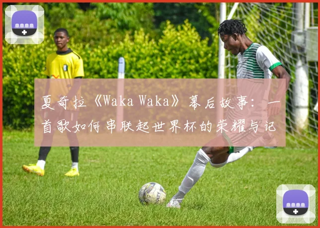 夏奇拉《Waka Waka》幕后故事：一首歌如何串联起世界杯的荣耀与记忆