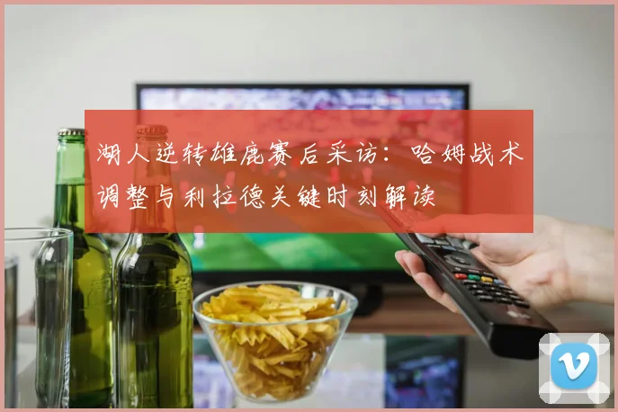 湖人逆转雄鹿赛后采访：哈姆战术调整与利拉德关键时刻解读