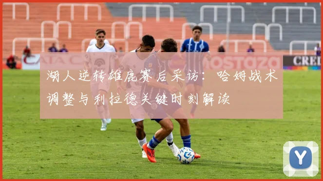 湖人逆转雄鹿赛后采访：哈姆战术调整与利拉德关键时刻解读