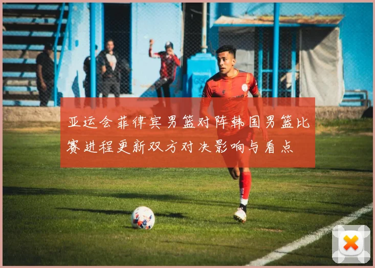 亚运会菲律宾男篮对阵韩国男篮比赛进程更新双方对决影响与看点