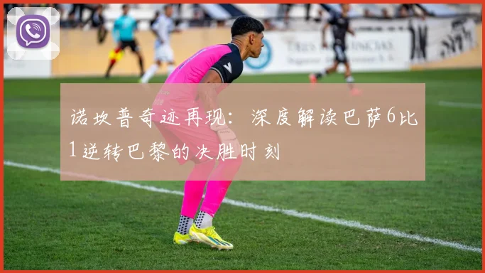 诺坎普奇迹再现：深度解读巴萨6比1逆转巴黎的决胜时刻