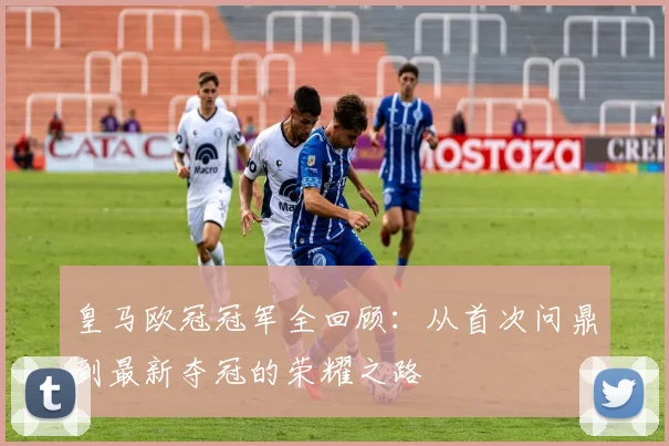 皇马欧冠冠军全回顾：从首次问鼎到最新夺冠的荣耀之路